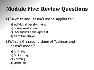 Module Five: Review Questions
1)Tuckman and Jensen’s model applies to:
a)Individual development
b)Team development
c)Facilitator’s development
d)All of the above
2)What is the second stage of Tuckman and
Jensen’s model?
a)Forming
b)Performing
c)Norming
d)Storming
 