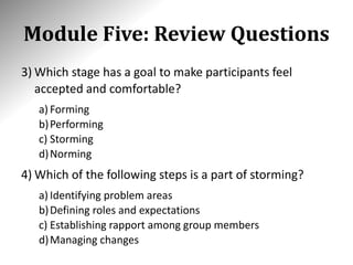 Module Five: Review Questions
3) Which stage has a goal to make participants feel
accepted and comfortable?
a) Forming
b)Performing
c) Storming
d)Norming
4) Which of the following steps is a part of storming?
a) Identifying problem areas
b)Defining roles and expectations
c) Establishing rapport among group members
d)Managing changes
 