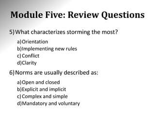 Module Five: Review Questions
5)What characterizes storming the most?
a)Orientation
b)Implementing new rules
c)Conflict
d)Clarity
6)Norms are usually described as:
a)Open and closed
b)Explicit and implicit
c)Complex and simple
d)Mandatory and voluntary
 