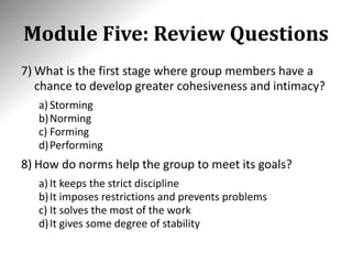 Module Five: Review Questions
7) What is the first stage where group members have a
chance to develop greater cohesiveness and intimacy?
a) Storming
b)Norming
c) Forming
d)Performing
8) How do norms help the group to meet its goals?
a) It keeps the strict discipline
b)It imposes restrictions and prevents problems
c) It solves the most of the work
d)It gives some degree of stability
 