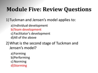 Module Five: Review Questions
1)Tuckman and Jensen’s model applies to:
a)Individual development
b)Team development
c)Facilitator’s development
d)All of the above
2)What is the second stage of Tuckman and
Jensen’s model?
a)Forming
b)Performing
c)Norming
d)Storming
 