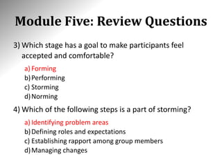 Module Five: Review Questions
3) Which stage has a goal to make participants feel
accepted and comfortable?
a) Forming
b)Performing
c) Storming
d)Norming
4) Which of the following steps is a part of storming?
a) Identifying problem areas
b)Defining roles and expectations
c) Establishing rapport among group members
d)Managing changes
 