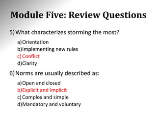 Module Five: Review Questions
5)What characterizes storming the most?
a)Orientation
b)Implementing new rules
c)Conflict
d)Clarity
6)Norms are usually described as:
a)Open and closed
b)Explicit and implicit
c)Complex and simple
d)Mandatory and voluntary
 