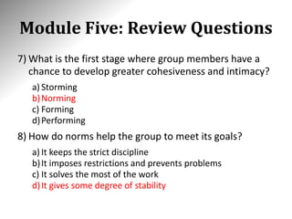 Module Five: Review Questions
7) What is the first stage where group members have a
chance to develop greater cohesiveness and intimacy?
a) Storming
b)Norming
c) Forming
d)Performing
8) How do norms help the group to meet its goals?
a) It keeps the strict discipline
b)It imposes restrictions and prevents problems
c) It solves the most of the work
d)It gives some degree of stability
 