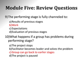 Module Five: Review Questions
9)The performing stage is fully channeled to:
a)Results of previous stages
b)Work
c)Expectations
d)Evaluation of previous stages
10)What happens if a group has problems during
performing stage?
a)The project stops
b)Facilitator becomes leader and solves the problem
c)Group can go back to earlier stages
d)The project is paused
 