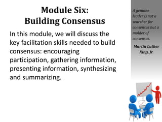 Module Six:
Building Consensus
In this module, we will discuss the
key facilitation skills needed to build
consensus: encouraging
participation, gathering information,
presenting information, synthesizing
and summarizing.
A genuine
leader is not a
searcher for
consensus but a
molder of
consensus.
Martin Luther
King, Jr.
 