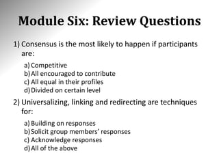 Module Six: Review Questions
1) Consensus is the most likely to happen if participants
are:
a) Competitive
b)All encouraged to contribute
c) All equal in their profiles
d)Divided on certain level
2) Universalizing, linking and redirecting are techniques
for:
a) Building on responses
b)Solicit group members’ responses
c) Acknowledge responses
d)All of the above
 