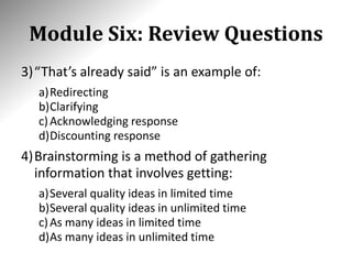 Module Six: Review Questions
3)“That’s already said” is an example of:
a)Redirecting
b)Clarifying
c)Acknowledging response
d)Discounting response
4)Brainstorming is a method of gathering
information that involves getting:
a)Several quality ideas in limited time
b)Several quality ideas in unlimited time
c)As many ideas in limited time
d)As many ideas in unlimited time
 