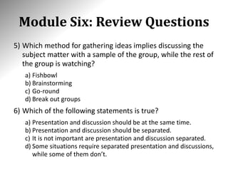 Module Six: Review Questions
5) Which method for gathering ideas implies discussing the
subject matter with a sample of the group, while the rest of
the group is watching?
a) Fishbowl
b) Brainstorming
c) Go-round
d) Break out groups
6) Which of the following statements is true?
a) Presentation and discussion should be at the same time.
b) Presentation and discussion should be separated.
c) It is not important are presentation and discussion separated.
d) Some situations require separated presentation and discussions,
while some of them don’t.
 