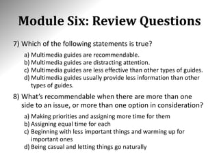 Module Six: Review Questions
7) Which of the following statements is true?
a) Multimedia guides are recommendable.
b) Multimedia guides are distracting attention.
c) Multimedia guides are less effective than other types of guides.
d) Multimedia guides usually provide less information than other
types of guides.
8) What’s recommendable when there are more than one
side to an issue, or more than one option in consideration?
a) Making priorities and assigning more time for them
b) Assigning equal time for each
c) Beginning with less important things and warming up for
important ones
d) Being casual and letting things go naturally
 