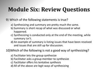 Module Six: Review Questions
9) Which of the following statements is true?
a) Synthesizing and summary are pretty much the same.
b) Summary is short recap of what was discussed or what
happened.
c) Synthesizing is conducted only at the end of the meeting, while
summary isn’t.
d) An example of summary is listing issues that have been resolved
and issues that are still up for discussion.
10)Which of the following is not a good way of synthesizing?
a) Facilitator lets the group synthesize
b) Facilitator asks a group member to synthesize
c) Facilitator offers his tentative synthesis
d) All of the above are legit ways of synthesizing
 