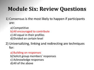 Module Six: Review Questions
1) Consensus is the most likely to happen if participants
are:
a) Competitive
b)All encouraged to contribute
c) All equal in their profiles
d)Divided on certain level
2) Universalizing, linking and redirecting are techniques
for:
a) Building on responses
b)Solicit group members’ responses
c) Acknowledge responses
d)All of the above
 