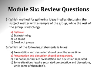 Module Six: Review Questions
5) Which method for gathering ideas implies discussing the
subject matter with a sample of the group, while the rest of
the group is watching?
a) Fishbowl
b) Brainstorming
c) Go-round
d) Break out groups
6) Which of the following statements is true?
a) Presentation and discussion should be at the same time.
b) Presentation and discussion should be separated.
c) It is not important are presentation and discussion separated.
d) Some situations require separated presentation and discussions,
while some of them don’t.
 