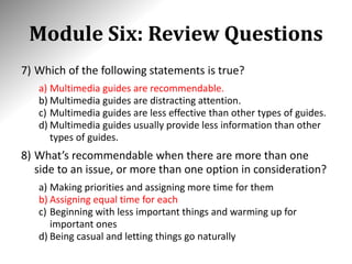 Module Six: Review Questions
7) Which of the following statements is true?
a) Multimedia guides are recommendable.
b) Multimedia guides are distracting attention.
c) Multimedia guides are less effective than other types of guides.
d) Multimedia guides usually provide less information than other
types of guides.
8) What’s recommendable when there are more than one
side to an issue, or more than one option in consideration?
a) Making priorities and assigning more time for them
b) Assigning equal time for each
c) Beginning with less important things and warming up for
important ones
d) Being casual and letting things go naturally
 