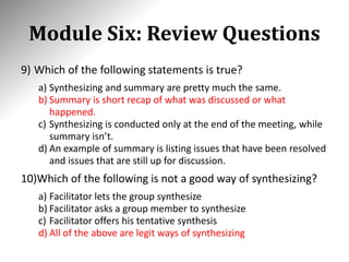 Module Six: Review Questions
9) Which of the following statements is true?
a) Synthesizing and summary are pretty much the same.
b) Summary is short recap of what was discussed or what
happened.
c) Synthesizing is conducted only at the end of the meeting, while
summary isn’t.
d) An example of summary is listing issues that have been resolved
and issues that are still up for discussion.
10)Which of the following is not a good way of synthesizing?
a) Facilitator lets the group synthesize
b) Facilitator asks a group member to synthesize
c) Facilitator offers his tentative synthesis
d) All of the above are legit ways of synthesizing
 