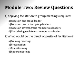 Module Two: Review Questions
1)Applying facilitation to group meetings requires:
a)Focus on one group leader
b)Focus on one or two group leaders
c)Focus on several group members as leaders
d)Considering each team member as a leader
2)What would be the direct opposite of facilitation?
a)Training meetings
b)Presentation
c)Brainstorming
d)Report meetings
 
