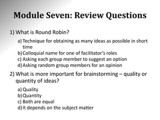 Module Seven: Review Questions
1) What is Round Robin?
a) Technique for obtaining as many ideas as possible in short
time
b)Colloquial name for one of facilitator’s roles
c) Asking each group member to suggest an option
d)Asking random group members for an opinion
2) What is more important for brainstorming – quality or
quantity of ideas?
a) Quality
b)Quantity
c) Both are equal
d)It depends on the subject matter
 