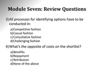Module Seven: Review Questions
3)All processes for identifying options have to be
conducted in:
a)Competitive fashion
b)Casual fashion
c)Consultative fashion
d)Challenging fashion
4)What’s the opposite of costs on the shortlist?
a)Benefits
b)Repayment
c)Retribution
d)None of the above
 