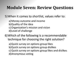 Module Seven: Review Questions
5)When it comes to shortlist, values refer to:
a)Money outcome and income
b)Quality of the idea
c)Organization’s mission and vision
d)Level of challenge
6)Which of the following is a recommendable
technique for choosing the right solution?
a)Quick survey on options group likes
b)Quick survey on options group dislikes
c)Quick survey on options group likes and dislikes
d)Anonymous voting
 