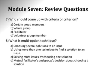 Module Seven: Review Questions
7) Who should come up with criteria or criterion?
a) Certain group members
b)Whole group
c) Facilitator
d)Volunteer group member
8) What is multi-option technique?
a) Choosing several solutions to an issue
b)Using more than one technique to find a solution to an
issue
c) Solving more issues by choosing one solution
d)Mutual facilitator’s and group’s decision about choosing a
solution
 