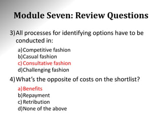 Module Seven: Review Questions
3)All processes for identifying options have to be
conducted in:
a)Competitive fashion
b)Casual fashion
c)Consultative fashion
d)Challenging fashion
4)What’s the opposite of costs on the shortlist?
a)Benefits
b)Repayment
c)Retribution
d)None of the above
 