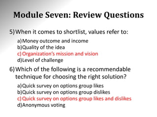 Module Seven: Review Questions
5)When it comes to shortlist, values refer to:
a)Money outcome and income
b)Quality of the idea
c)Organization’s mission and vision
d)Level of challenge
6)Which of the following is a recommendable
technique for choosing the right solution?
a)Quick survey on options group likes
b)Quick survey on options group dislikes
c)Quick survey on options group likes and dislikes
d)Anonymous voting
 