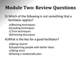 Module Two: Review Questions
3) Which of the following is not something that a
facilitator applies?
a)Blocking techniques
b)Leading techniques
c)Trick techniques
d)Directing discussion
4)What is the key for a good facilitator?
a)Being neutral
b)Supporting people with better ideas
c)Being strict
d)Having a readymade plan
 