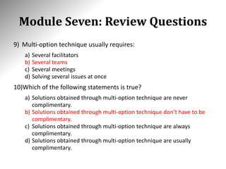 Module Seven: Review Questions
9) Multi-option technique usually requires:
a) Several facilitators
b) Several teams
c) Several meetings
d) Solving several issues at once
10)Which of the following statements is true?
a) Solutions obtained through multi-option technique are never
complimentary.
b) Solutions obtained through multi-option technique don’t have to be
complimentary.
c) Solutions obtained through multi-option technique are always
complimentary.
d) Solutions obtained through multi-option technique are usually
complimentary.
 