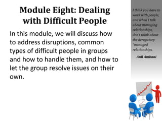 Module Eight: Dealing
with Difficult People
In this module, we will discuss how
to address disruptions, common
types of difficult people in groups
and how to handle them, and how to
let the group resolve issues on their
own.
I think you have to
work with people,
and when I talk
about managing
relationships,
don’t think about
the derogatory
“managed
relationships.
Anil Ambani
 