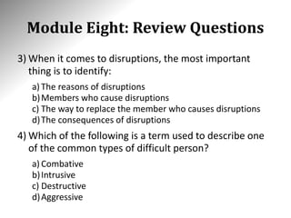 Module Eight: Review Questions
3) When it comes to disruptions, the most important
thing is to identify:
a) The reasons of disruptions
b)Members who cause disruptions
c) The way to replace the member who causes disruptions
d)The consequences of disruptions
4) Which of the following is a term used to describe one
of the common types of difficult person?
a) Combative
b)Intrusive
c) Destructive
d)Aggressive
 