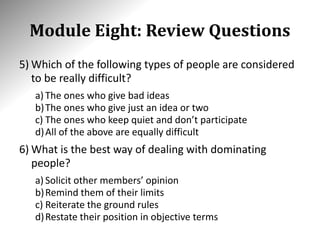 Module Eight: Review Questions
5) Which of the following types of people are considered
to be really difficult?
a) The ones who give bad ideas
b)The ones who give just an idea or two
c) The ones who keep quiet and don’t participate
d)All of the above are equally difficult
6) What is the best way of dealing with dominating
people?
a) Solicit other members’ opinion
b)Remind them of their limits
c) Reiterate the ground rules
d)Restate their position in objective terms
 