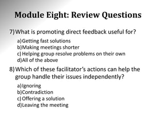 Module Eight: Review Questions
7)What is promoting direct feedback useful for?
a)Getting fast solutions
b)Making meetings shorter
c)Helping group resolve problems on their own
d)All of the above
8)Which of these facilitator’s actions can help the
group handle their issues independently?
a)Ignoring
b)Contradiction
c)Offering a solution
d)Leaving the meeting
 