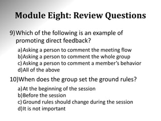 Module Eight: Review Questions
9)Which of the following is an example of
promoting direct feedback?
a)Asking a person to comment the meeting flow
b)Asking a person to comment the whole group
c)Asking a person to comment a member’s behavior
d)All of the above
10)When does the group set the ground rules?
a)At the beginning of the session
b)Before the session
c)Ground rules should change during the session
d)It is not important
 