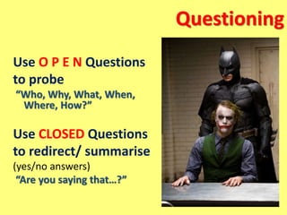 Questioning
Use O P E N Questions
to probe
“Who, Why, What, When,
Where, How?”
Use CLOSED Questions
to redirect/ summarise
(yes/no answers)
“Are you saying that…?”
 