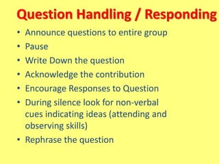 Question Handling / Responding
• Announce questions to entire group
• Pause
• Write Down the question
• Acknowledge the contribution
• Encourage Responses to Question
• During silence look for non-verbal
cues indicating ideas (attending and
observing skills)
• Rephrase the question
 