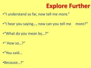 Explore Further
•“I understand so far, now tell me more.”
•“I hear you saying…, now can you tell me more?”
•“What do you mean by…?”
•“ How so…?”
•“You said…
•Because…?”
 