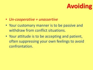 Avoiding
• Un-cooperative + unassertive
• Your customary manner is to be passive and
withdraw from conflict situations.
• Your attitude is to be accepting and patient,
often suppressing your own feelings to avoid
confrontation.
 