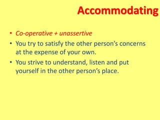 Accommodating
• Co-operative + unassertive
• You try to satisfy the other person’s concerns
at the expense of your own.
• You strive to understand, listen and put
yourself in the other person’s place.
 