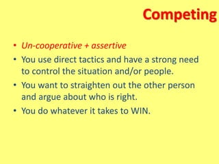 Competing
• Un-cooperative + assertive
• You use direct tactics and have a strong need
to control the situation and/or people.
• You want to straighten out the other person
and argue about who is right.
• You do whatever it takes to WIN.
 