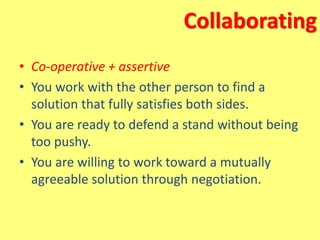 Collaborating
• Co-operative + assertive
• You work with the other person to find a
solution that fully satisfies both sides.
• You are ready to defend a stand without being
too pushy.
• You are willing to work toward a mutually
agreeable solution through negotiation.
 