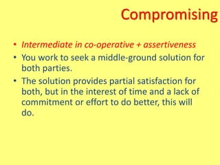 Compromising
• Intermediate in co-operative + assertiveness
• You work to seek a middle-ground solution for
both parties.
• The solution provides partial satisfaction for
both, but in the interest of time and a lack of
commitment or effort to do better, this will
do.
 