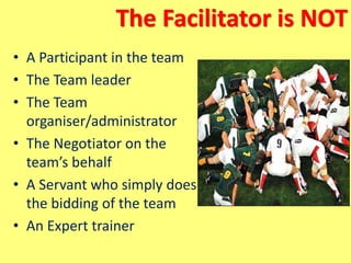 The Facilitator is NOT
• A Participant in the team
• The Team leader
• The Team
organiser/administrator
• The Negotiator on the
team’s behalf
• A Servant who simply does
the bidding of the team
• An Expert trainer
 