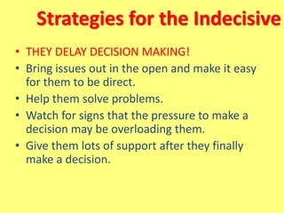 Strategies for the Indecisive
• THEY DELAY DECISION MAKING!
• Bring issues out in the open and make it easy
for them to be direct.
• Help them solve problems.
• Watch for signs that the pressure to make a
decision may be overloading them.
• Give them lots of support after they finally
make a decision.
 
