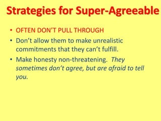 Strategies for Super-Agreeable
• OFTEN DON’T PULL THROUGH
• Don’t allow them to make unrealistic
commitments that they can’t fulfill.
• Make honesty non-threatening. They
sometimes don’t agree, but are afraid to tell
you.
 