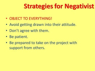 Strategies for Negativist
• OBJECT TO EVERYTHING!
• Avoid getting drawn into their attitude.
• Don’t agree with them.
• Be patient.
• Be prepared to take on the project with
support from others.
 