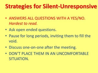 Strategies for Silent-Unresponsive
• ANSWERS ALL QUESTIONS WITH A YES/NO.
Hardest to read.
• Ask open ended questions.
• Pause for long periods, inviting them to fill the
void.
• Discuss one-on-one after the meeting.
• DON’T PLACE THEM IN AN UNCOMFORTABLE
SITUATION.
 