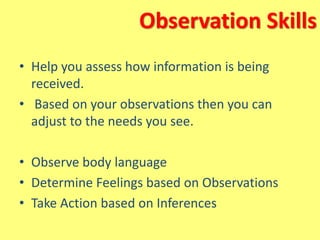 Observation Skills
• Help you assess how information is being
received.
• Based on your observations then you can
adjust to the needs you see.
• Observe body language
• Determine Feelings based on Observations
• Take Action based on Inferences
 