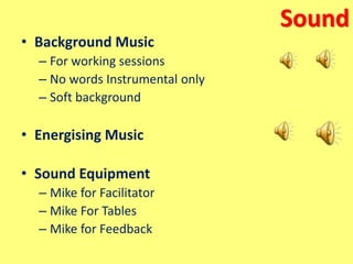 Sound
• Background Music
– For working sessions
– No words Instrumental only
– Soft background
• Energising Music
• Sound Equipment
– Mike for Facilitator
– Mike For Tables
– Mike for Feedback
 