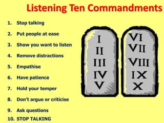 Listening Ten Commandments
1. Stop talking
2. Put people at ease
3. Show you want to listen
4. Remove distractions
5. Empathise
6. Have patience
7. Hold your temper
8. Don’t argue or criticise
9. Ask questions
10. STOP TALKING
 