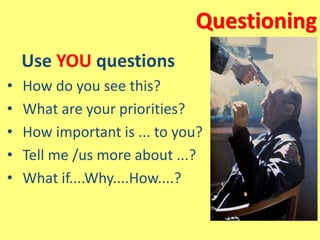 Questioning
Use YOU questions
• How do you see this?
• What are your priorities?
• How important is ... to you?
• Tell me /us more about ...?
• What if....Why....How....?
 
